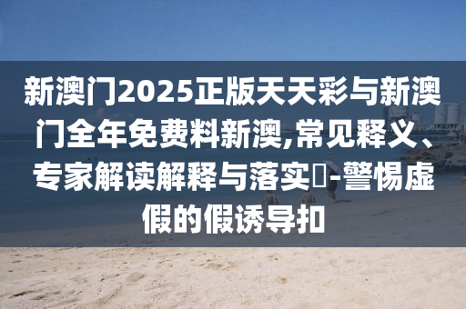 新澳門2025正版天天彩與新澳門全年免費(fèi)料新澳,常見釋義、專家解讀解釋與落實(shí)?-警惕虛假的假誘導(dǎo)扣