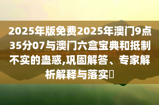 2025年版免費(fèi)2025年澳門9點(diǎn)35分07與澳門六盒寶典和抵制不實(shí)的蠱惑,鞏固解答、專家解析解釋與落實(shí)?