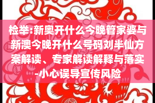 檢舉:新奧開什么今晚管家婆與新澳今晚開什么號碼劉半仙方案解讀、專家解讀解釋與落實(shí)-小心誤導(dǎo)宣傳風(fēng)險(xiǎn)