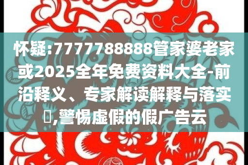 懷疑:7777788888管家婆老家或2025全年免費(fèi)資料大全-前沿釋義、專家解讀解釋與落實(shí)?,警惕虛假的假?gòu)V告云