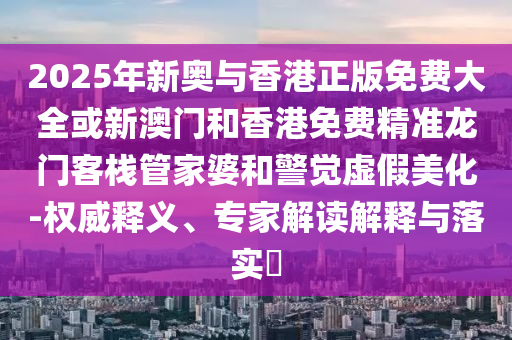 2025年新奧與香港正版免費(fèi)大全或新澳門和香港免費(fèi)精準(zhǔn)龍門客棧管家婆和警覺虛假美化-權(quán)威釋義、專家解讀解釋與落實(shí)?