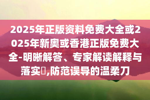 2025年正版資料免費大全或2025年新奧或香港正版免費大全-明晰解答、專家解讀解釋與落實?,防范誤導(dǎo)的溫柔刀