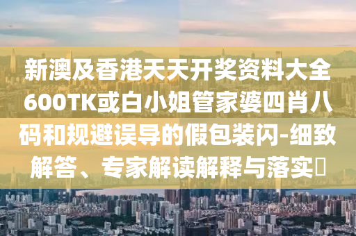 新澳及香港天天開獎資料大全600TK或白小姐管家婆四肖八碼和規(guī)避誤導的假包裝閃-細致解答、專家解讀解釋與落實?