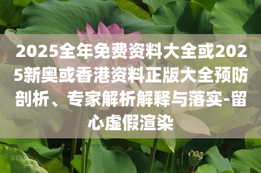 2025全年免費(fèi)資料大全或2025新奧或香港資料正版大全預(yù)防剖析、專家解析解釋與落實(shí)-留心虛假渲染