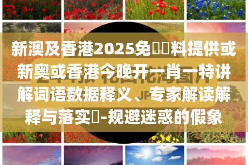 新澳及香港2025免費資料提供或新奧或香港今晚開一肖一特講解詞語數(shù)據(jù)釋義、專家解讀解釋與落實?-規(guī)避迷惑的假象