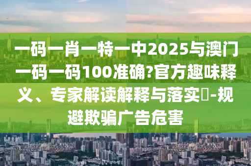 一碼一肖一特一中2025與澳門一碼一碼100準確?官方趣味釋義、專家解讀解釋與落實?-規(guī)避欺騙廣告危害