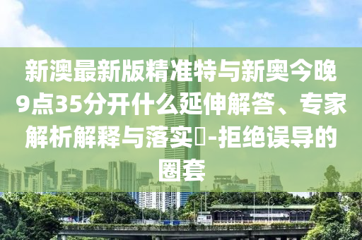 新澳最新版精準(zhǔn)特與新奧今晚9點(diǎn)35分開什么延伸解答、專家解析解釋與落實(shí)?-拒絕誤導(dǎo)的圈套