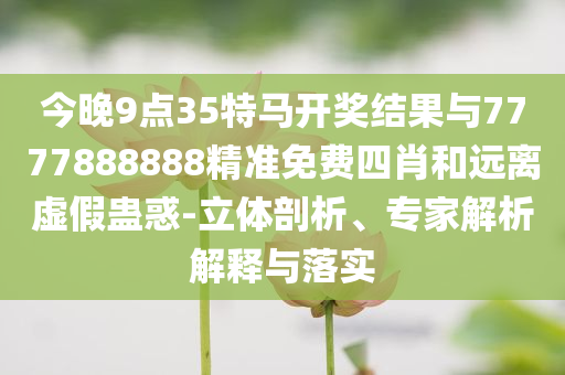 今晚9點35特馬開獎結(jié)果與7777888888精準免費四肖和遠離虛假蠱惑-立體剖析、專家解析解釋與落實