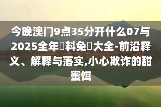 今晚澳門9點35分開什么07與2025全年資料免費大全-前沿釋義、解釋與落實,小心欺詐的甜蜜餌