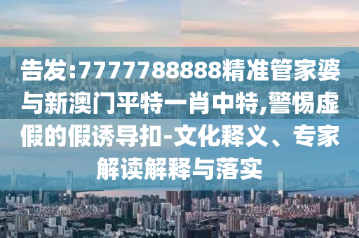 告發(fā):7777788888精準管家婆與新澳門平特一肖中特,警惕虛假的假誘導扣-文化釋義、專家解讀解釋與落實