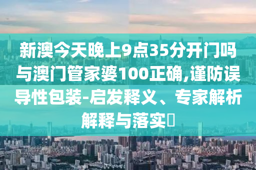 新澳今天晚上9點35分開門嗎與澳門管家婆100正確,謹(jǐn)防誤導(dǎo)性包裝-啟發(fā)釋義、專家解析解釋與落實?
