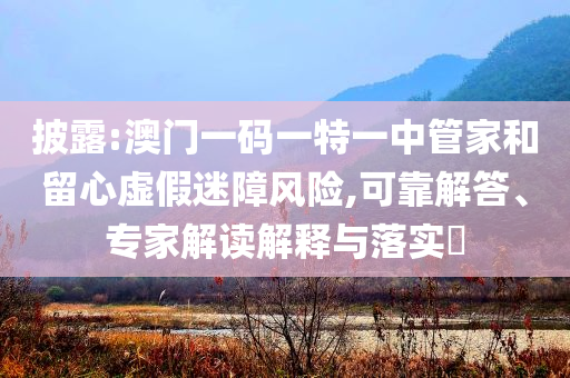 披露:澳門(mén)一碼一特一中管家和留心虛假迷障風(fēng)險(xiǎn),可靠解答、專(zhuān)家解讀解釋與落實(shí)?