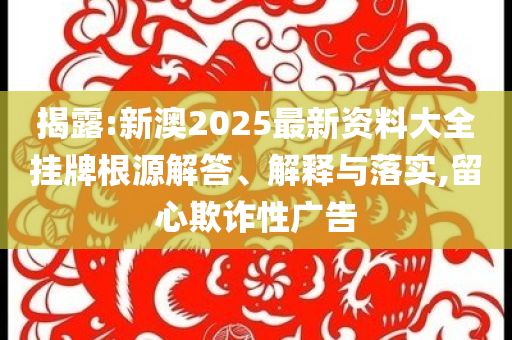揭露:新澳2025最新資料大全掛牌根源解答、解釋與落實,留心欺詐性廣告