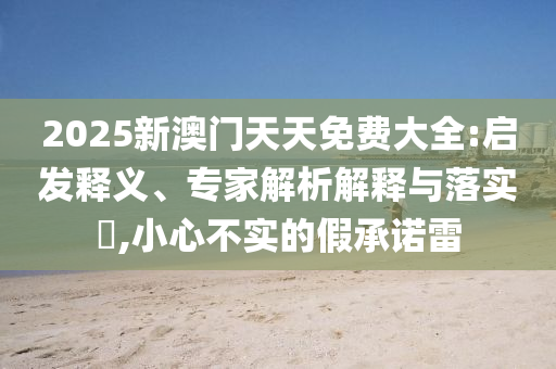 2025新澳門天天免費(fèi)大全:啟發(fā)釋義、專家解析解釋與落實(shí)?,小心不實(shí)的假承諾雷