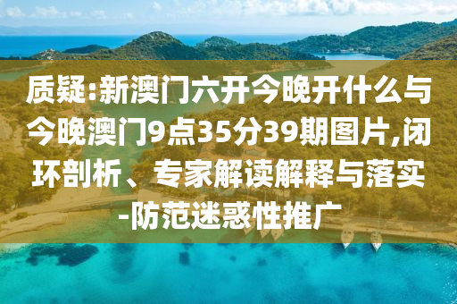 質(zhì)疑:新澳門六開今晚開什么與今晚澳門9點(diǎn)35分39期圖片,閉環(huán)剖析、專家解讀解釋與落實(shí)-防范迷惑性推廣