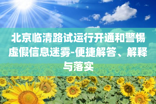 北京臨清路試運(yùn)行開通和警惕虛假信息迷霧-便捷解答、解釋與落實(shí)